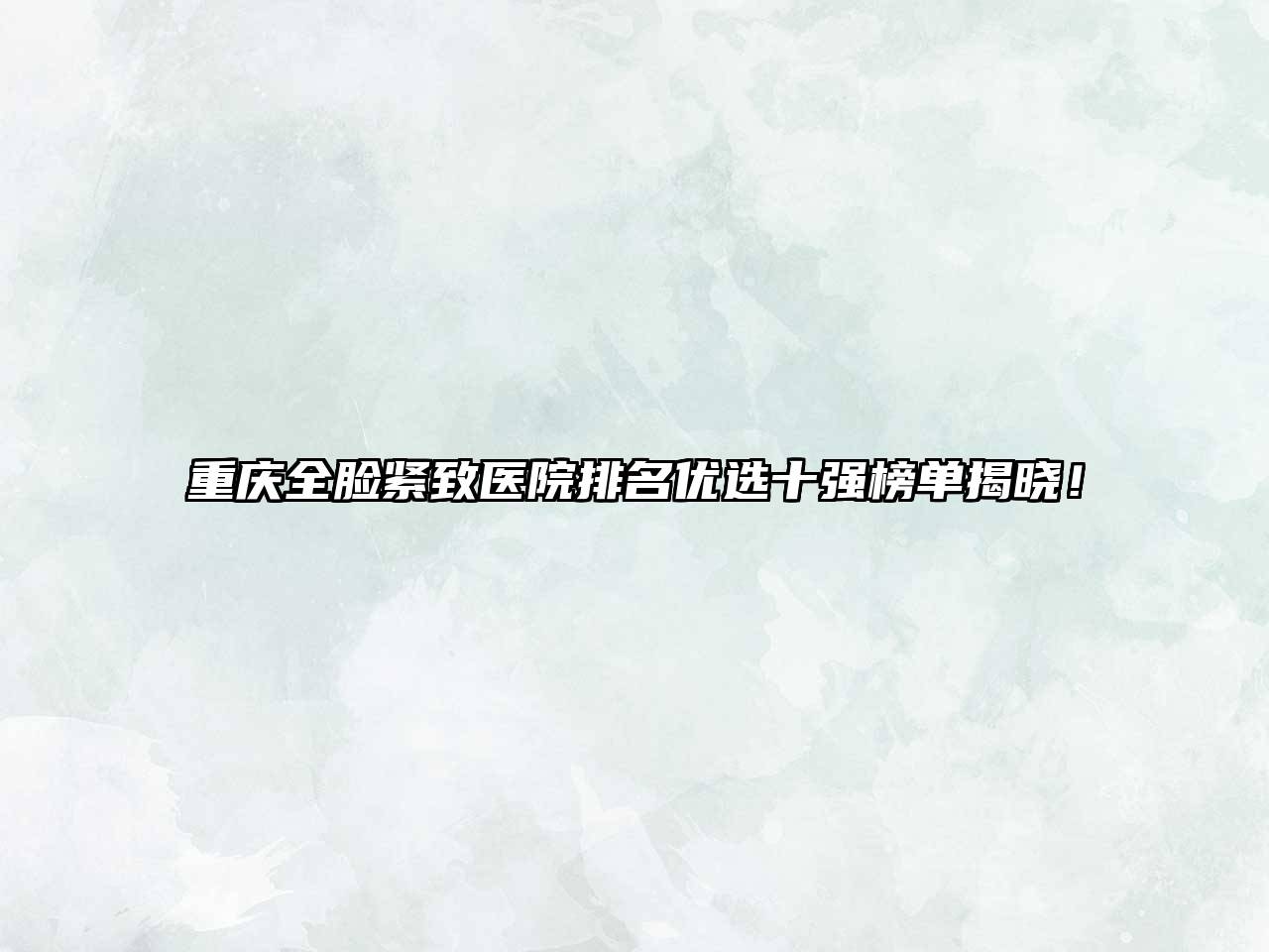 重庆全脸紧致医院排名优选十强榜单揭晓！