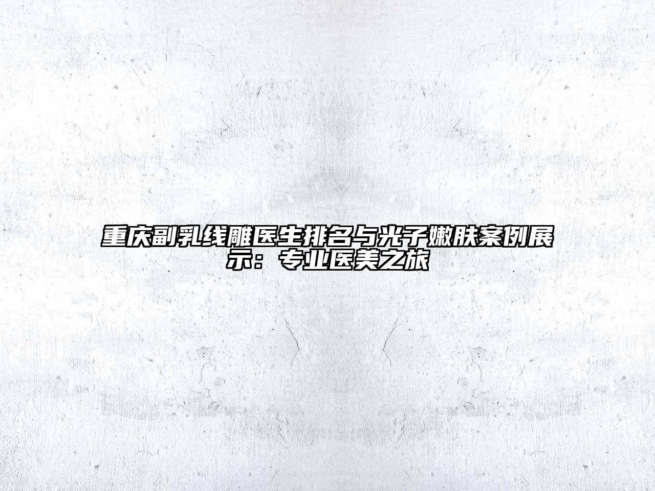 重庆副乳线雕医生排名与光子嫩肤案例展示：专业医美之旅