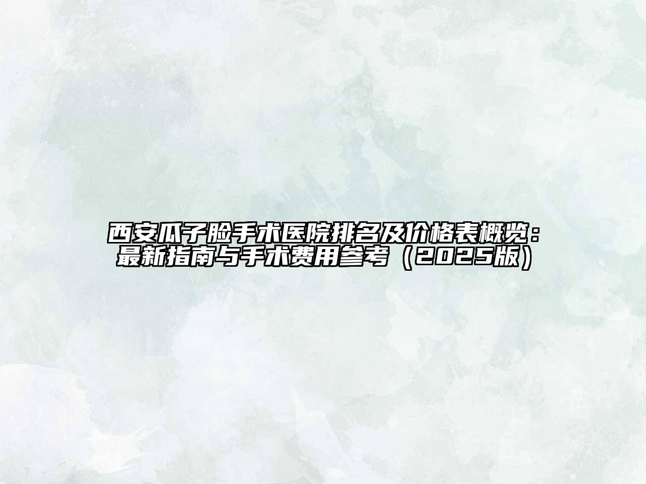 西安瓜子脸手术医院排名及价格表概览：最新指南与手术费用参考2025年