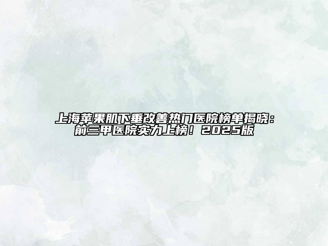 上海苹果肌下垂改善热门医院榜单揭晓：前三甲医院实力上榜！2025版