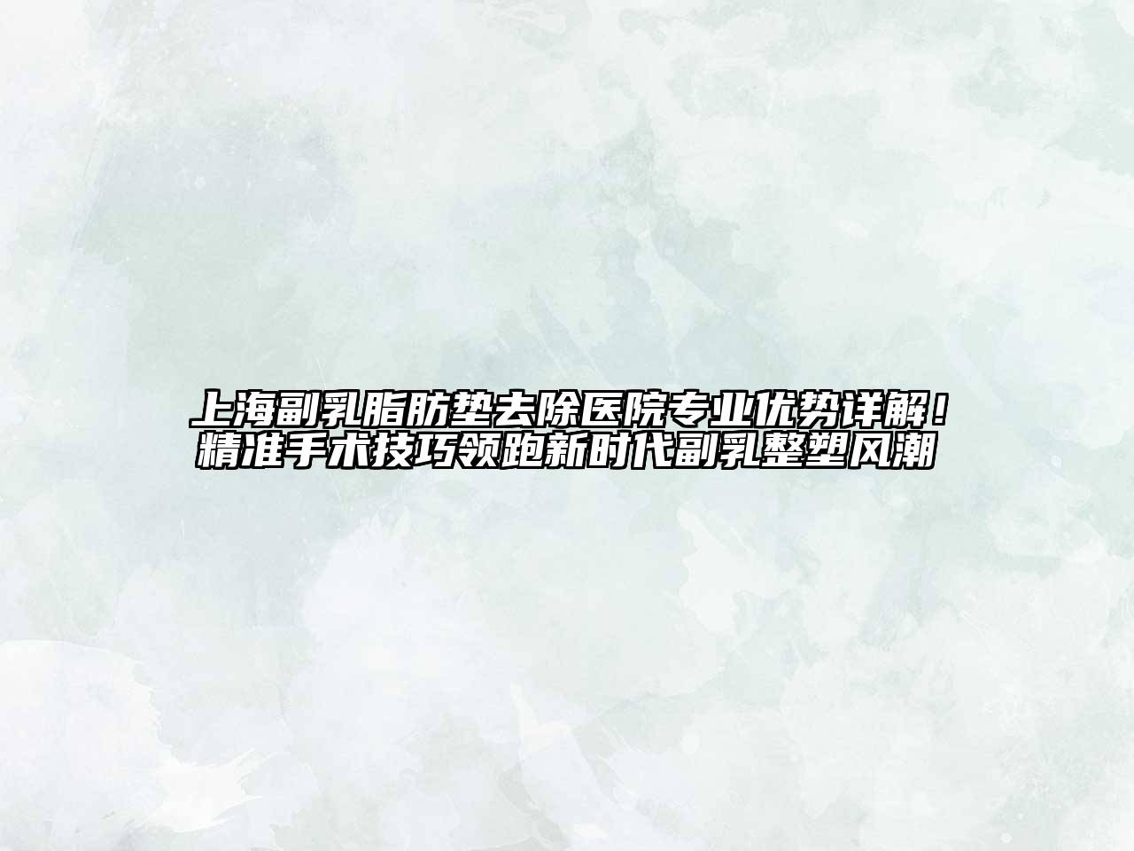 上海副乳脂肪垫去除医院专业优势详解！精准手术技巧领跑新时代副乳整塑风潮