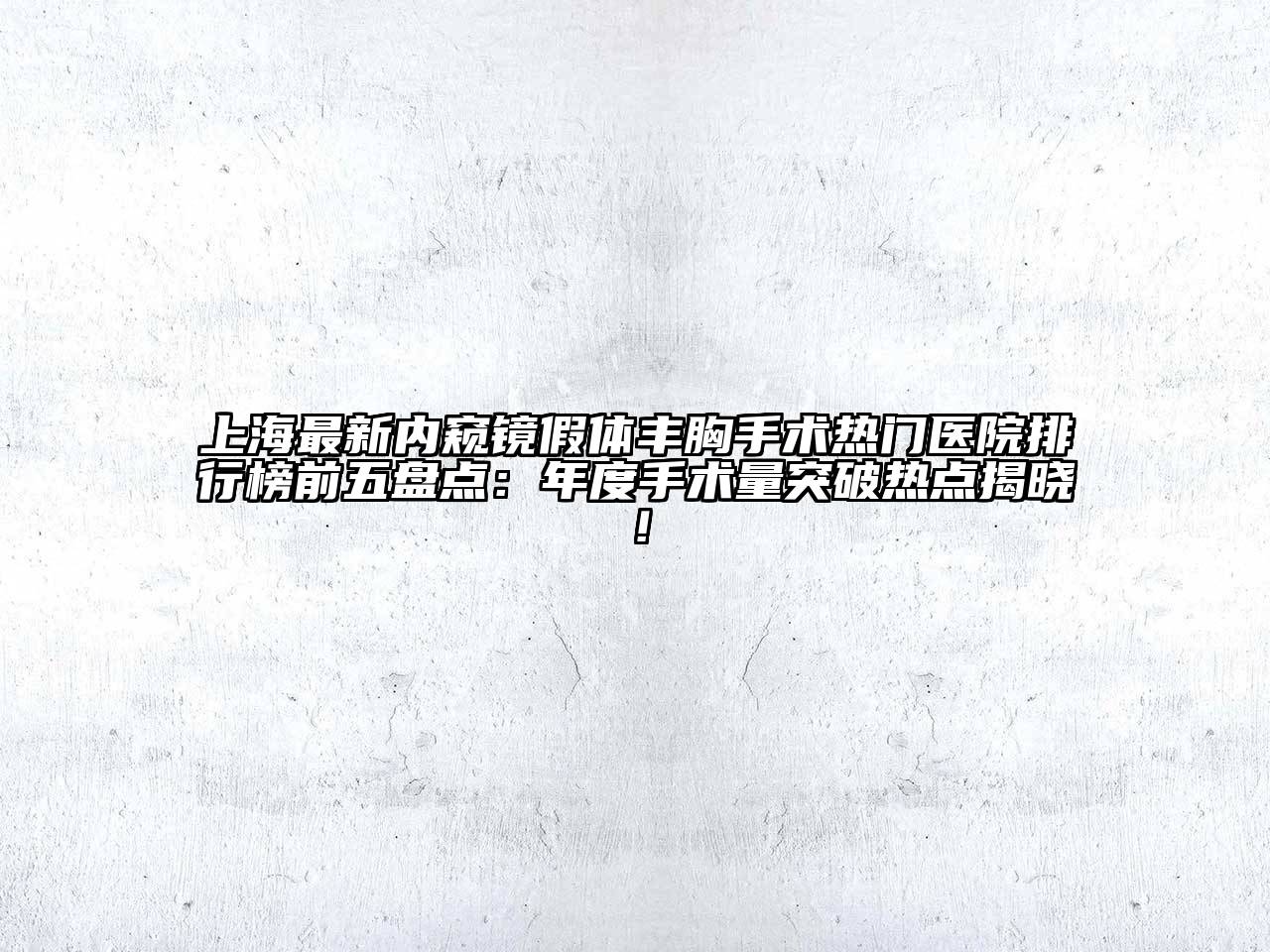上海最新内窥镜假体丰胸手术热门医院排行榜前五盘点：年度手术量突破热点揭晓！