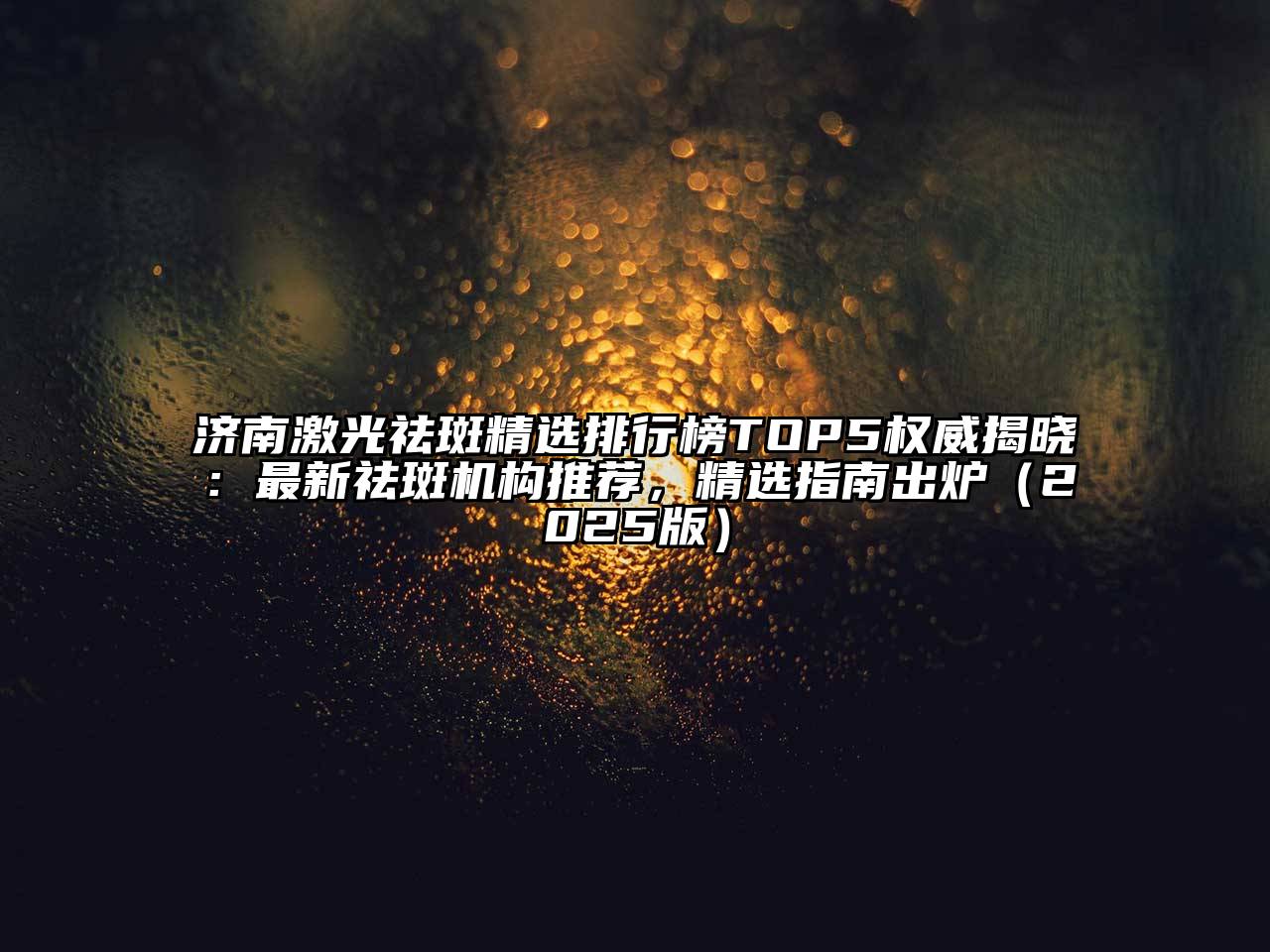 济南激光祛斑精选排行榜TOP5权威揭晓：最新祛斑机构推荐，精选指南出炉2025年