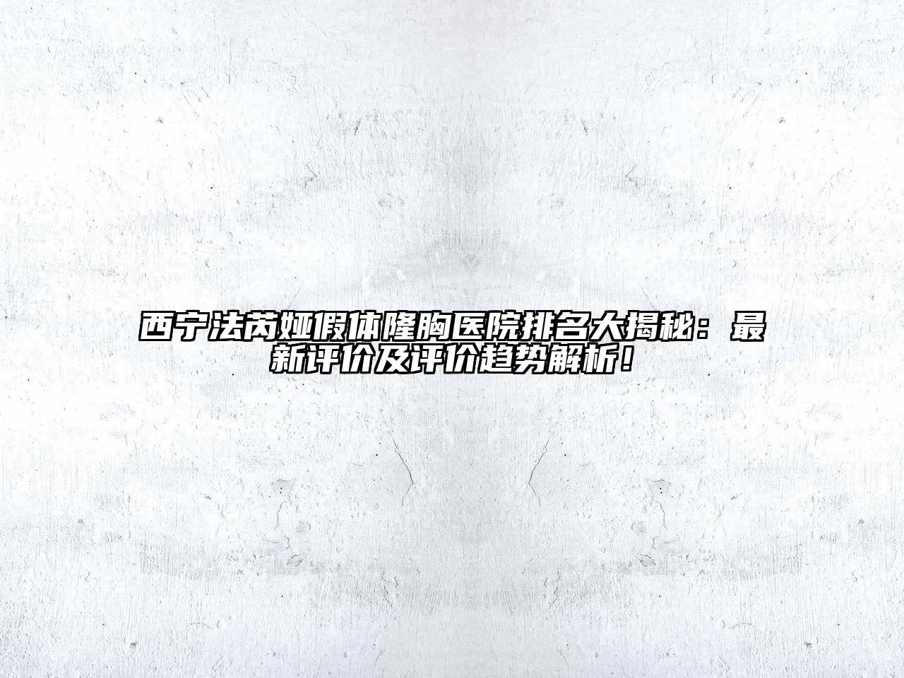 西宁法芮娅假体隆胸医院排名大揭秘：最新评价及评价趋势解析！