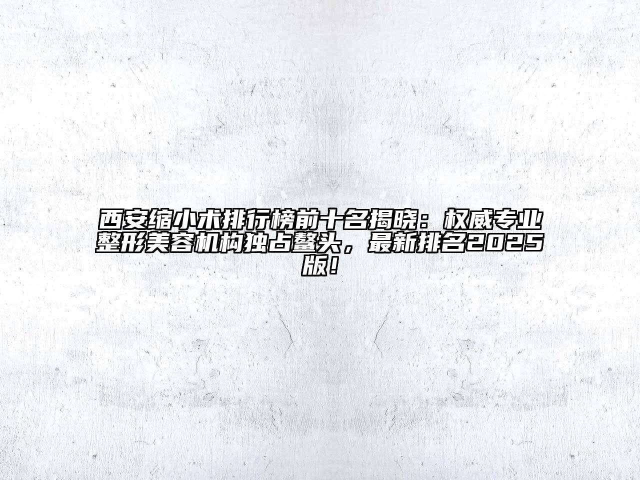 西安缩小术排行榜前十名揭晓：权威专业整形美容机构独占鳌头，最新排名2025版！