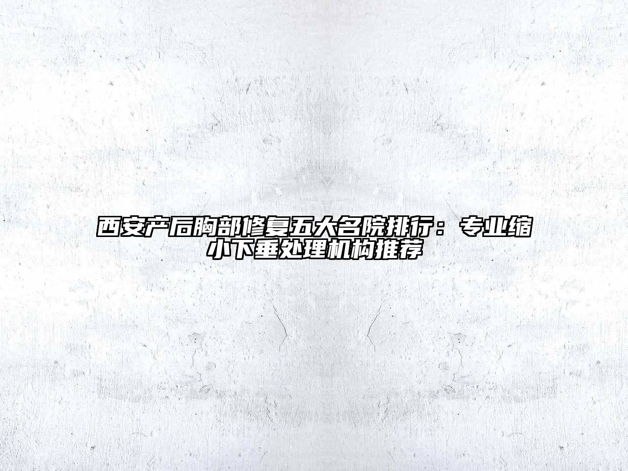 西安产后胸部修复五大名院排行：专业缩小下垂处理机构推荐