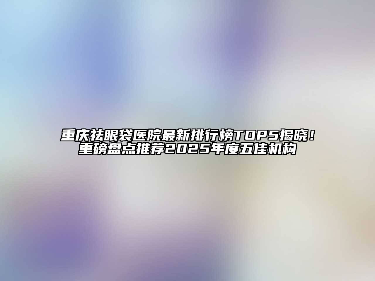 重庆祛眼袋医院最新排行榜TOP5揭晓！重磅盘点推荐2025年度五佳机构