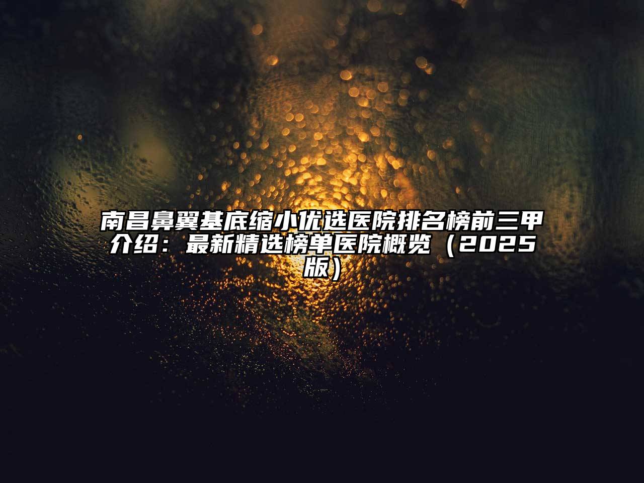 南昌鼻翼基底缩小优选医院排名榜前三甲介绍：最新精选榜单医院概览2025年