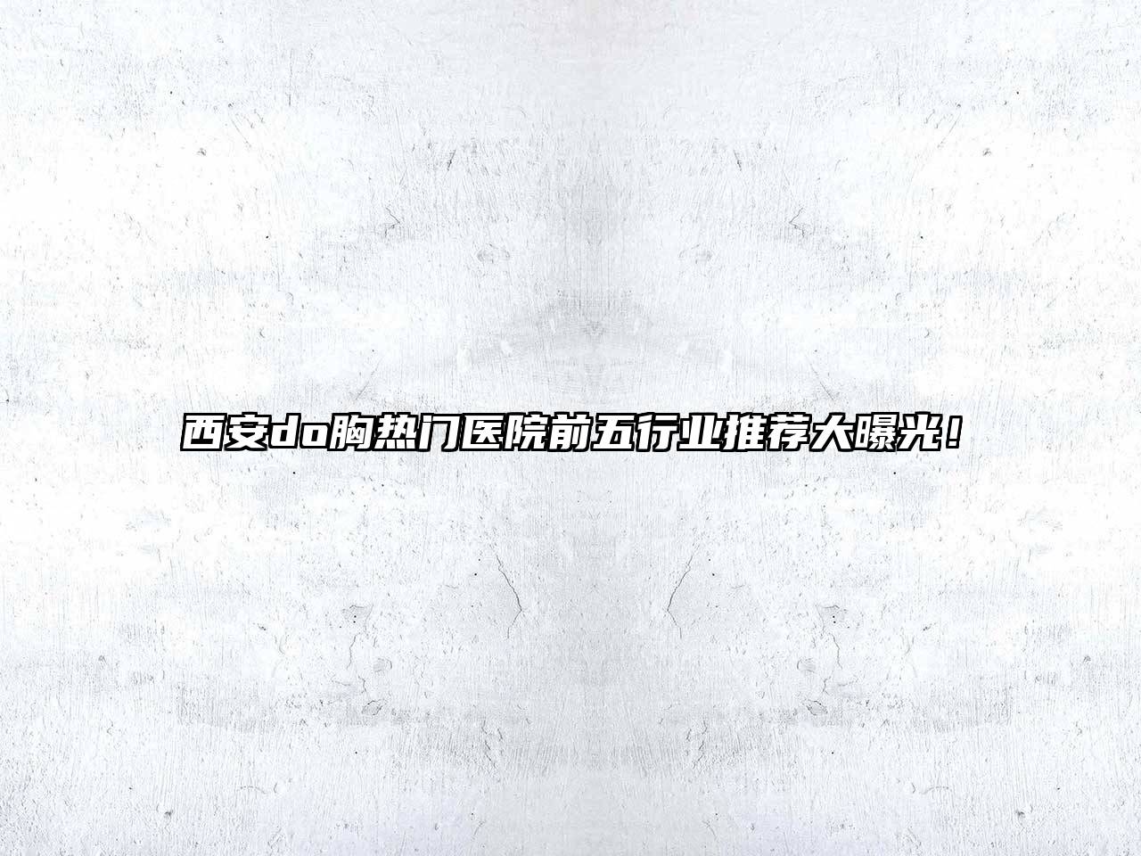 西安do胸热门医院前五行业推荐大曝光！