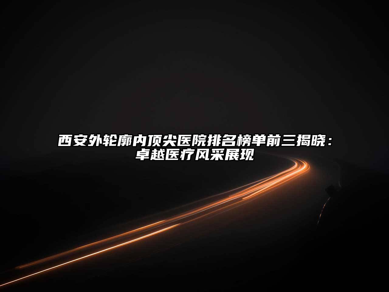 西安外轮廓内顶尖医院排名榜单前三揭晓：卓越医疗风采展现