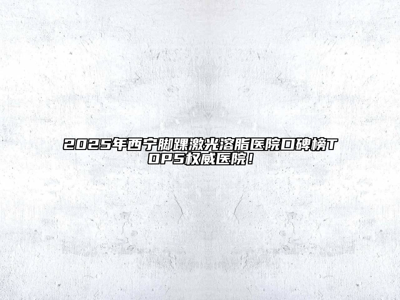 2025年西宁脚踝激光溶脂医院口碑榜TOP5权威医院！