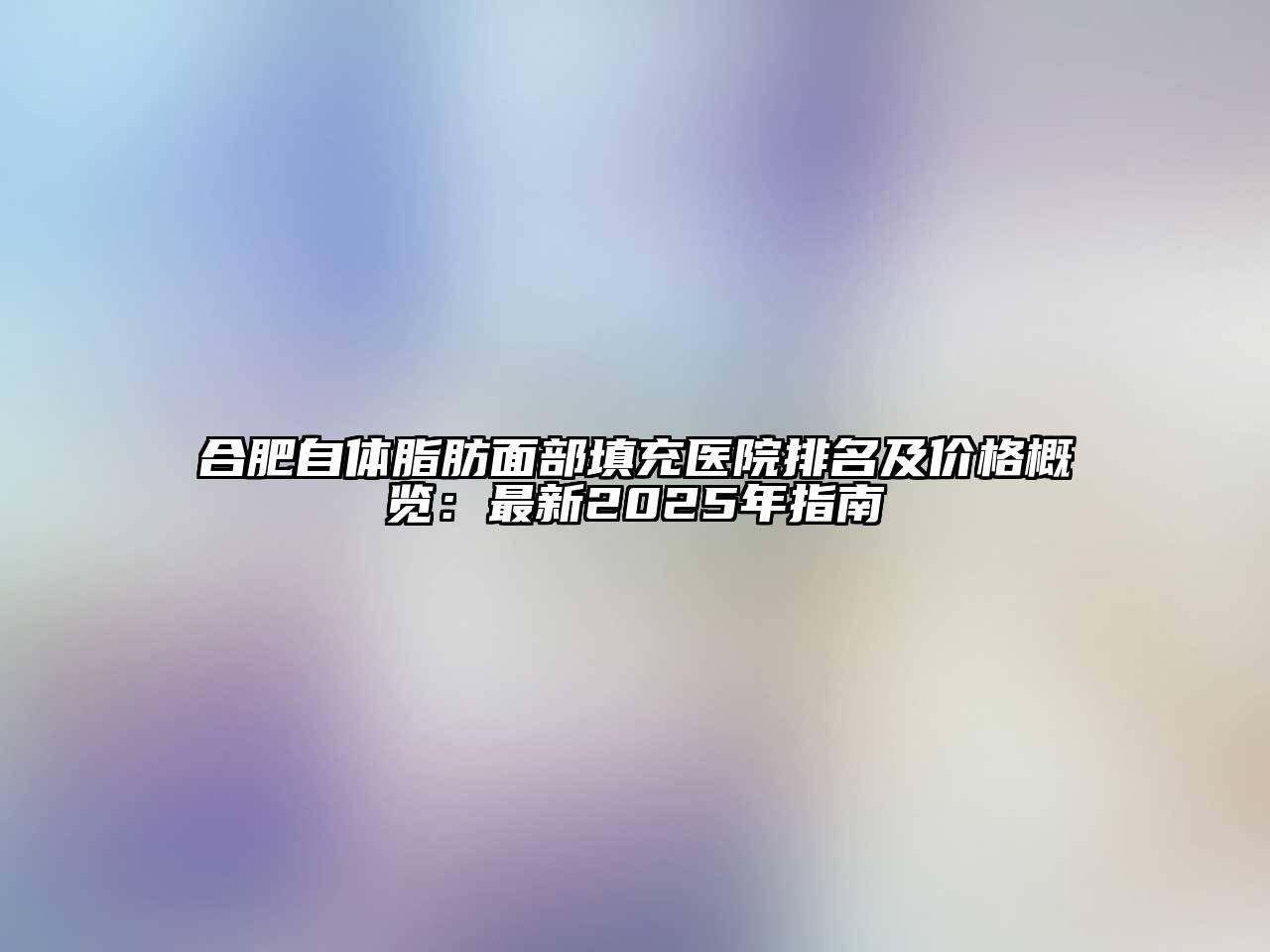 合肥自体脂肪面部填充医院排名及价格概览：最新2025年指南
