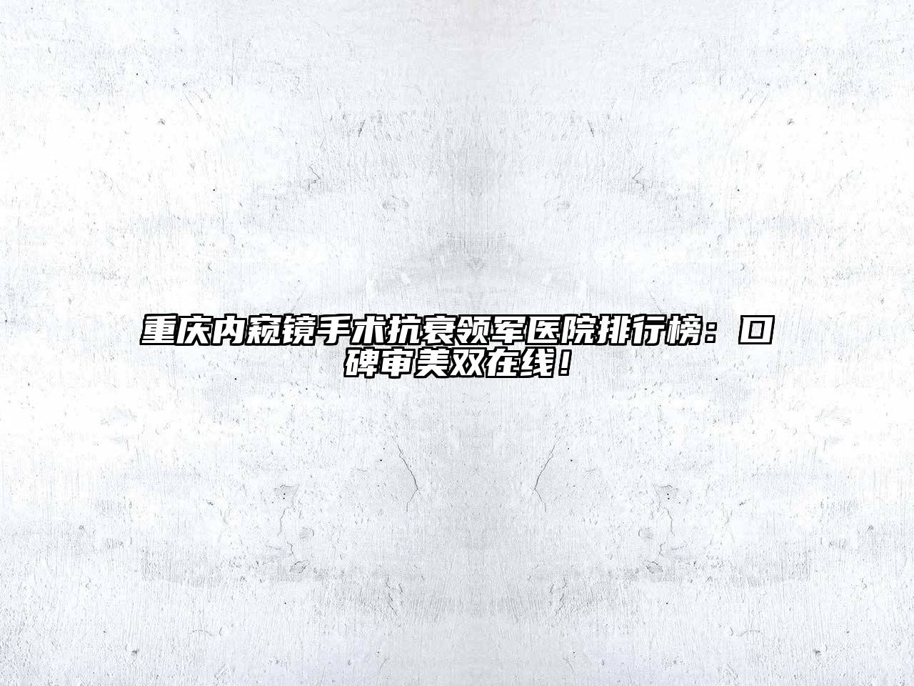重庆内窥镜手术抗衰领军医院排行榜：口碑审美双在线！