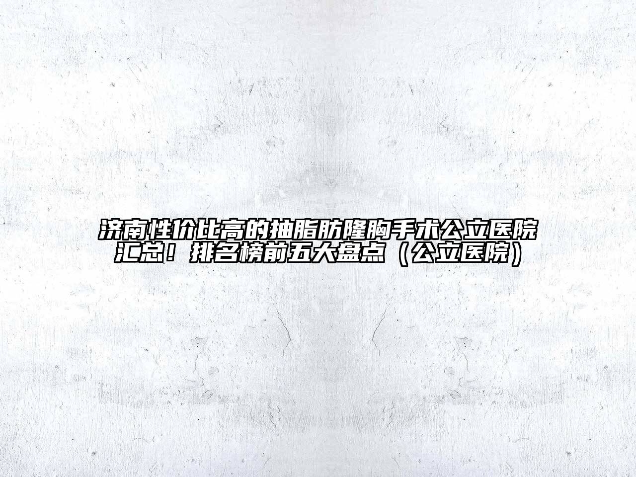 济南性价比高的抽脂肪隆胸手术公立医院汇总！排名榜前五大盘点（公立医院）