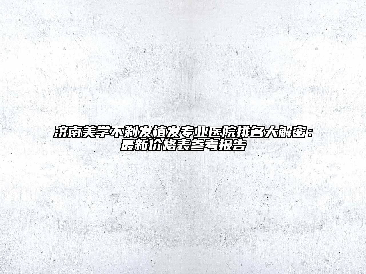 济南美学不剃发植发专业医院排名大解密：最新价格表参考报告