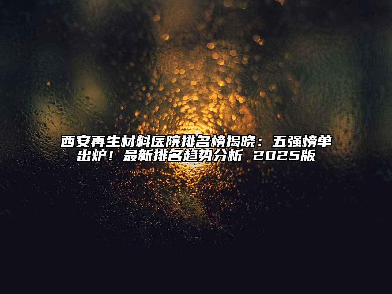 西安再生材料医院排名榜揭晓：五强榜单出炉！最新排名趋势分析 2025版
