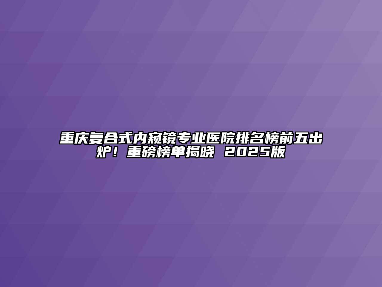 重庆复合式内窥镜专业医院排名榜前五出炉！重磅榜单揭晓 2025版
