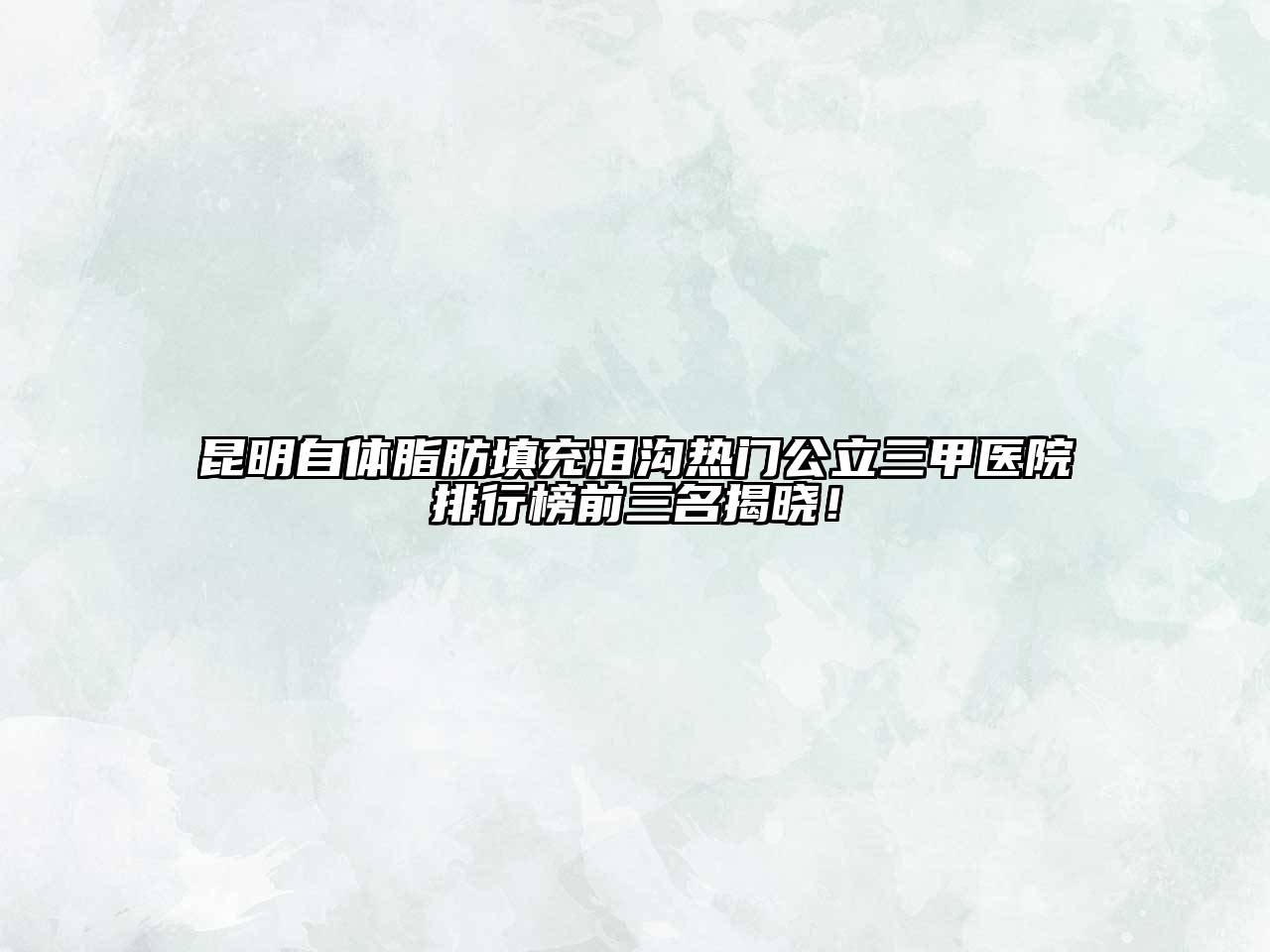 昆明自体脂肪填充泪沟热门公立三甲医院排行榜前三名揭晓！