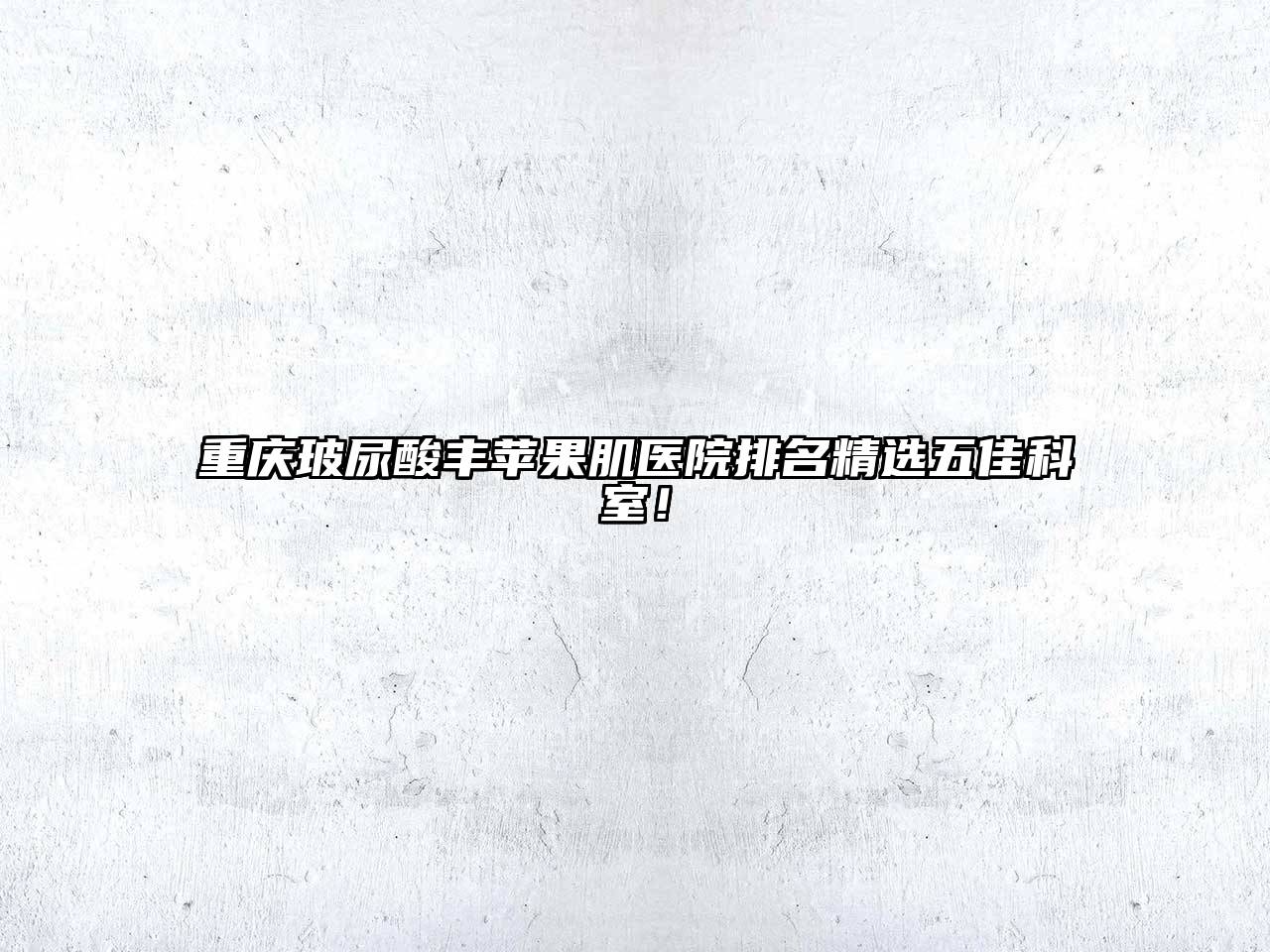 重庆玻尿酸丰苹果肌医院排名精选五佳科室！