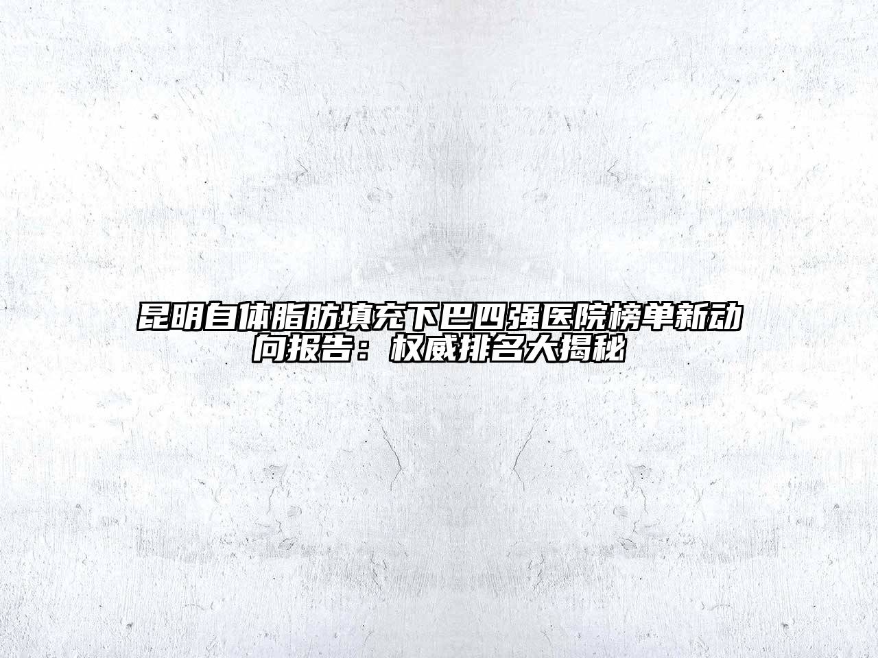 昆明自体脂肪填充下巴四强医院榜单新动向报告：权威排名大揭秘
