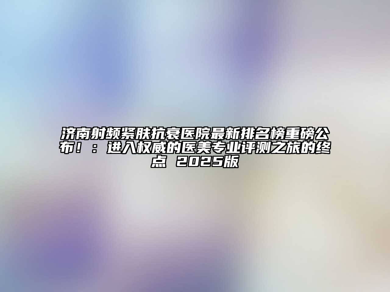 济南射频紧肤抗衰医院最新排名榜重磅公布！：进入权威的医美专业评测之旅的终点 2025版