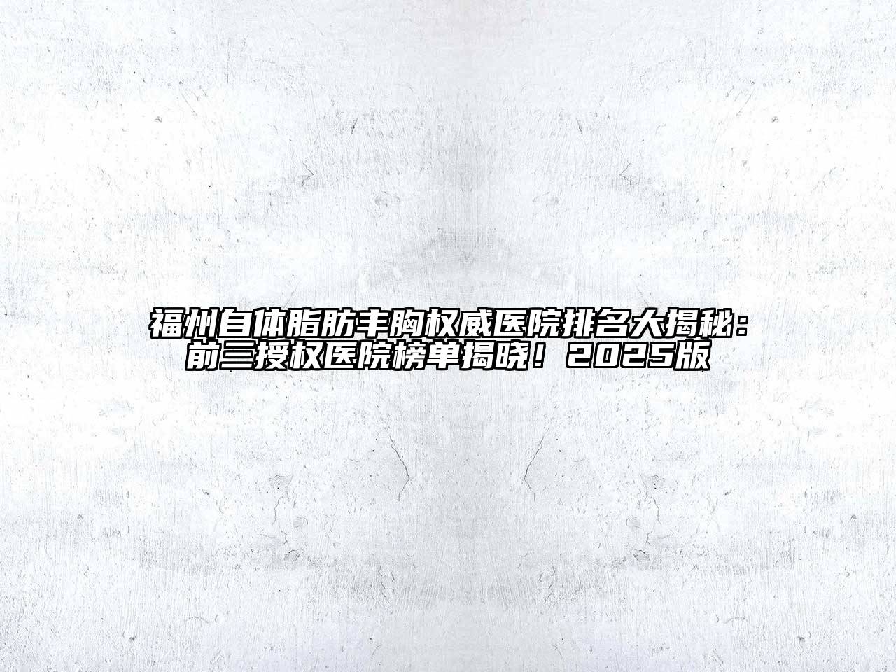 福州自体脂肪丰胸权威医院排名大揭秘：前三授权医院榜单揭晓！2025版