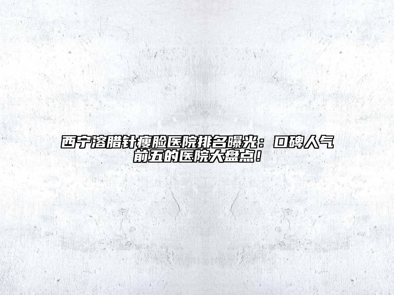 西宁溶腊针瘦脸医院排名曝光：口碑人气前五的医院大盘点！