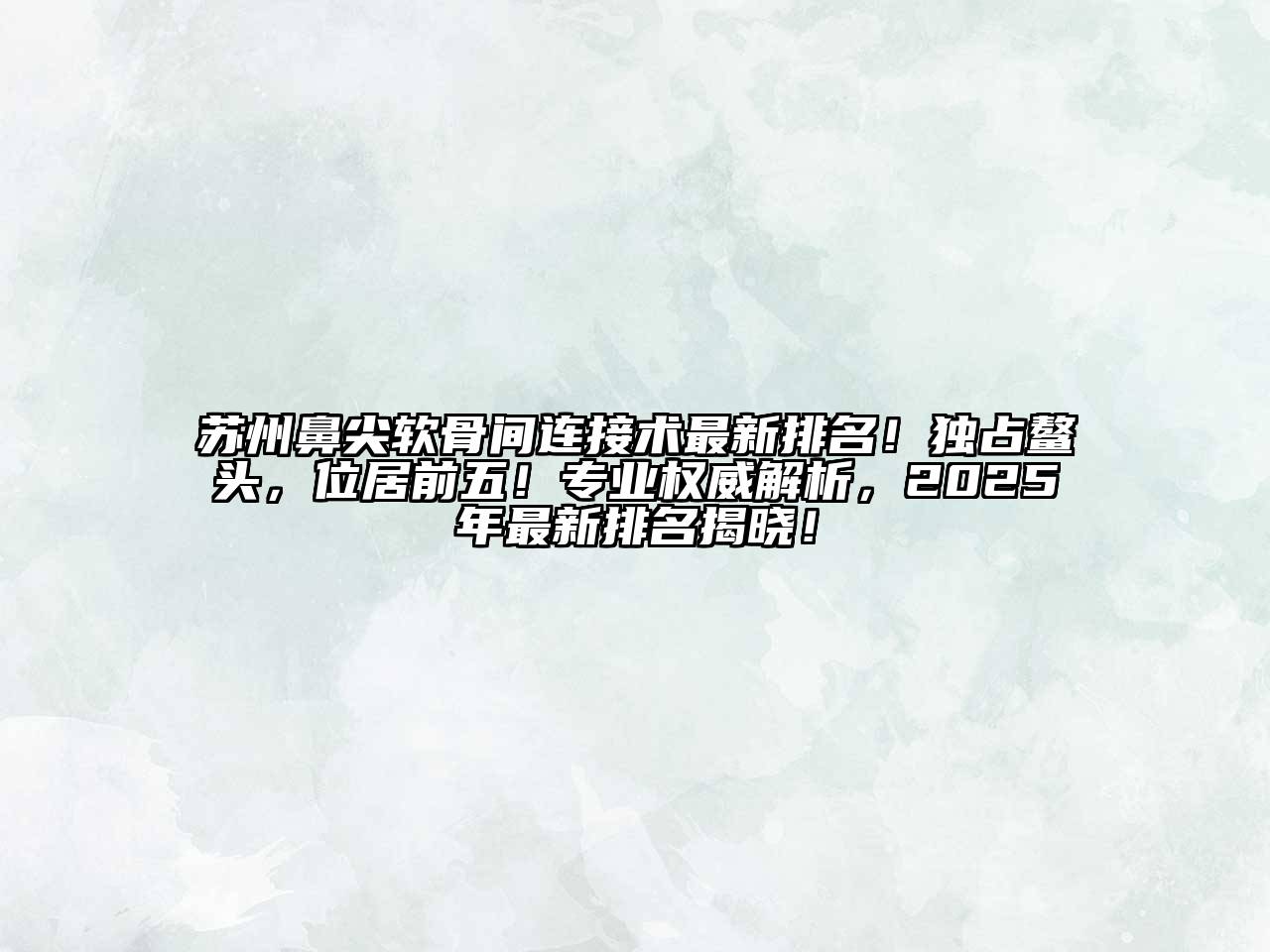 苏州鼻尖软骨间连接术最新排名！独占鳌头，位居前五！专业权威解析，2025年最新排名揭晓！