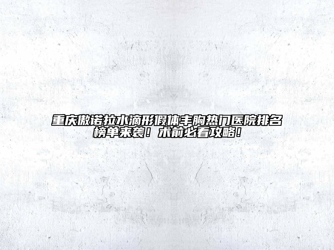 重庆傲诺拉水滴形假体丰胸热门医院排名榜单来袭！术前必看攻略！