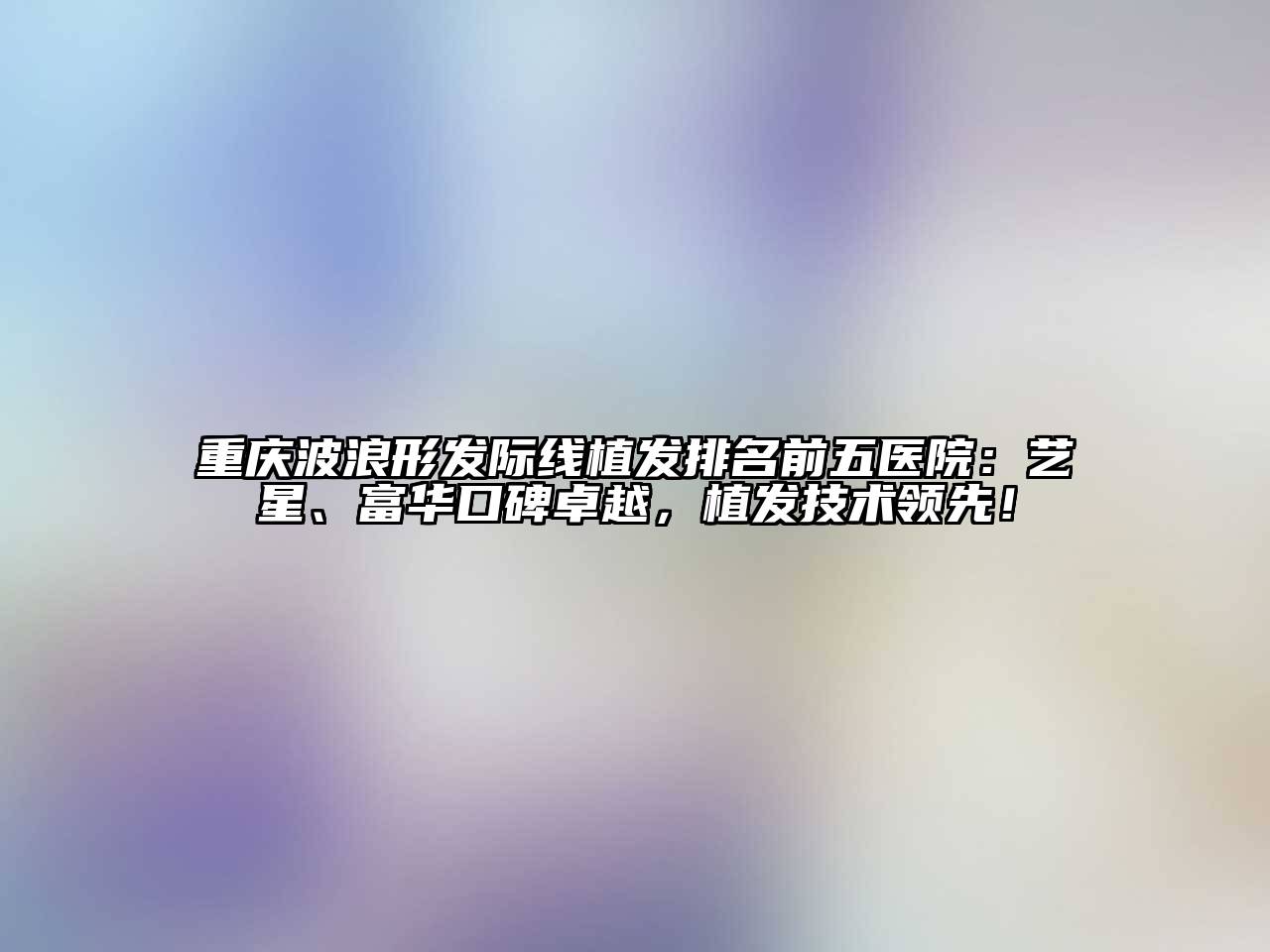 重庆波浪形发际线植发排名前五医院：艺星、富华口碑卓越，植发技术领先！