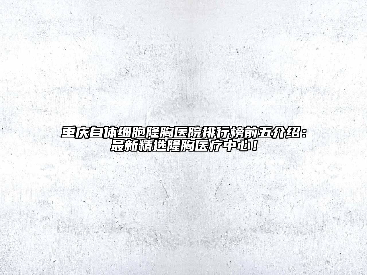 重庆自体细胞隆胸医院排行榜前五介绍：最新精选隆胸医疗中心！
