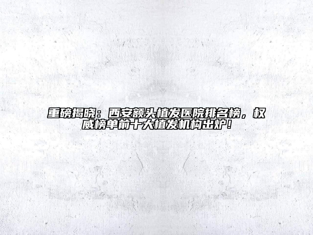 重磅揭晓：西安额头植发医院排名榜，权威榜单前十大植发机构出炉！