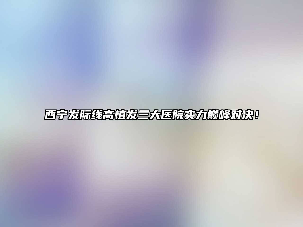 西宁发际线高植发三大医院实力巅峰对决！