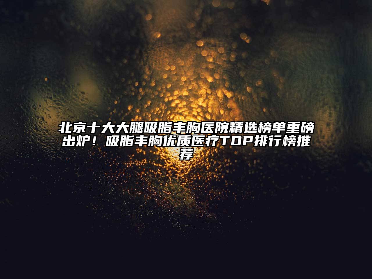 北京十大大腿吸脂丰胸医院精选榜单重磅出炉！吸脂丰胸优质医疗TOP排行榜推荐