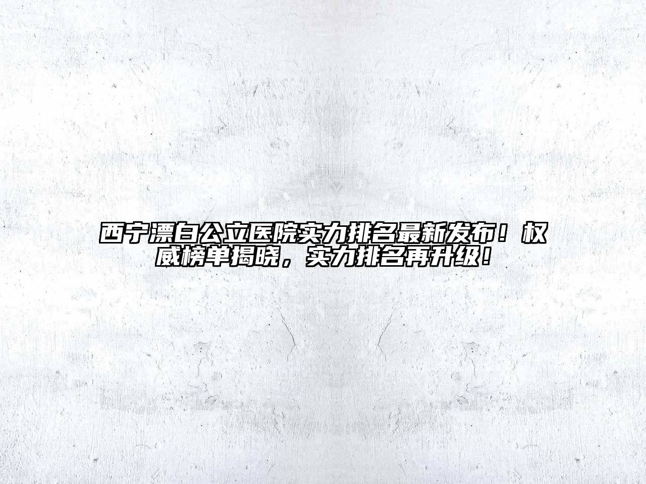 西宁漂白公立医院实力排名最新发布！权威榜单揭晓，实力排名再升级！