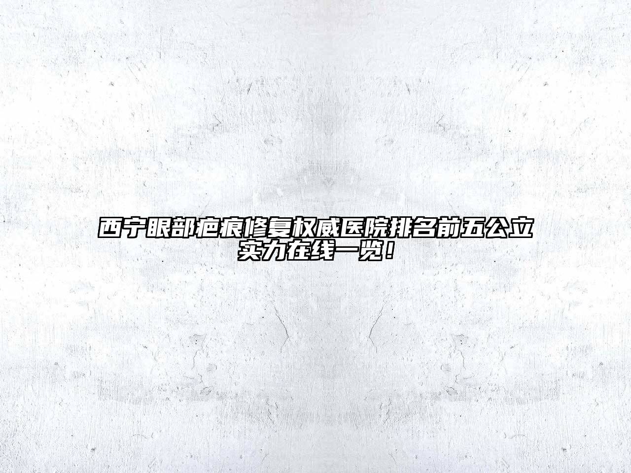 西宁眼部疤痕修复权威医院排名前五公立实力在线一览！