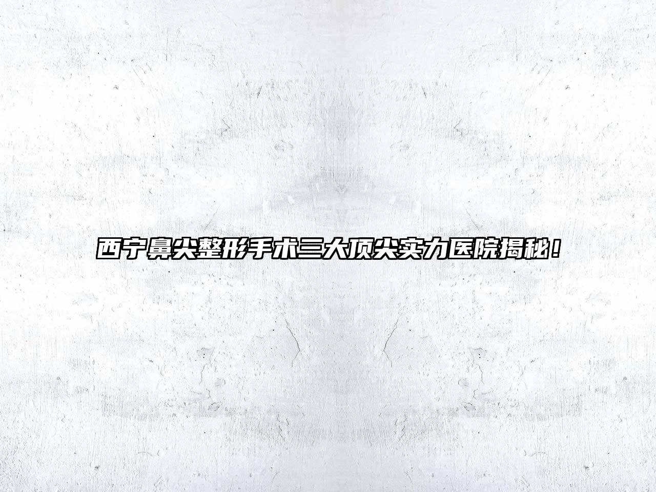 西宁鼻尖整形手术三大顶尖实力医院揭秘！
