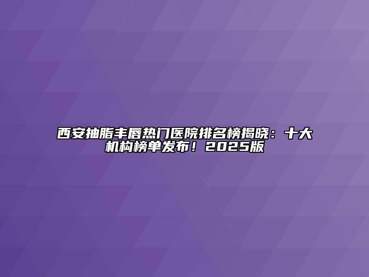 西安抽脂丰唇热门医院排名榜揭晓：十大机构榜单发布！2025版