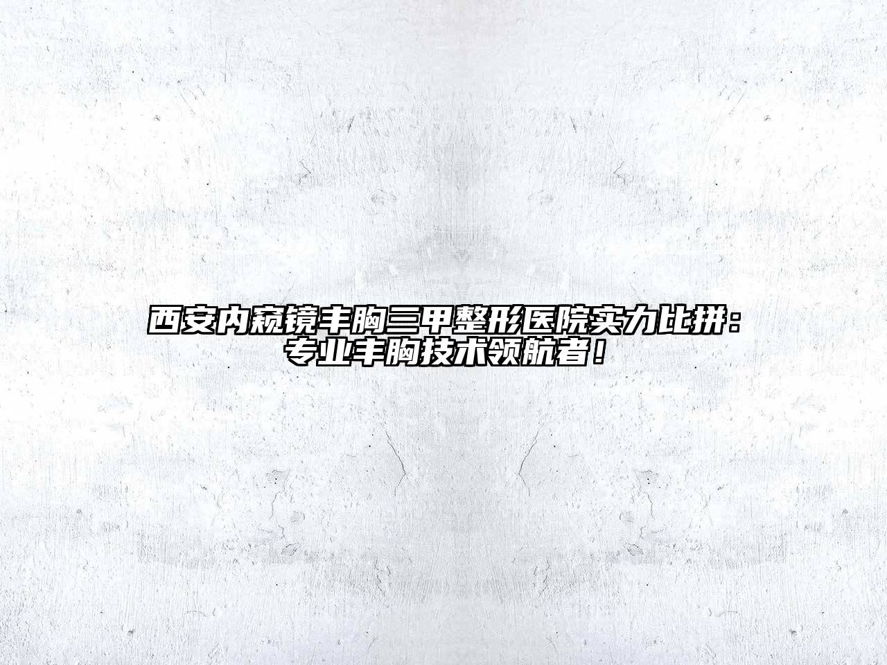 西安内窥镜丰胸三甲整形医院实力比拼：专业丰胸技术领航者！