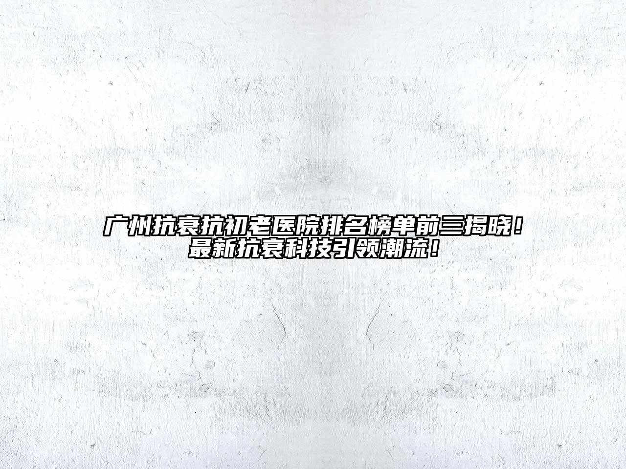 广州抗衰抗初老医院排名榜单前三揭晓！最新抗衰科技引领潮流！