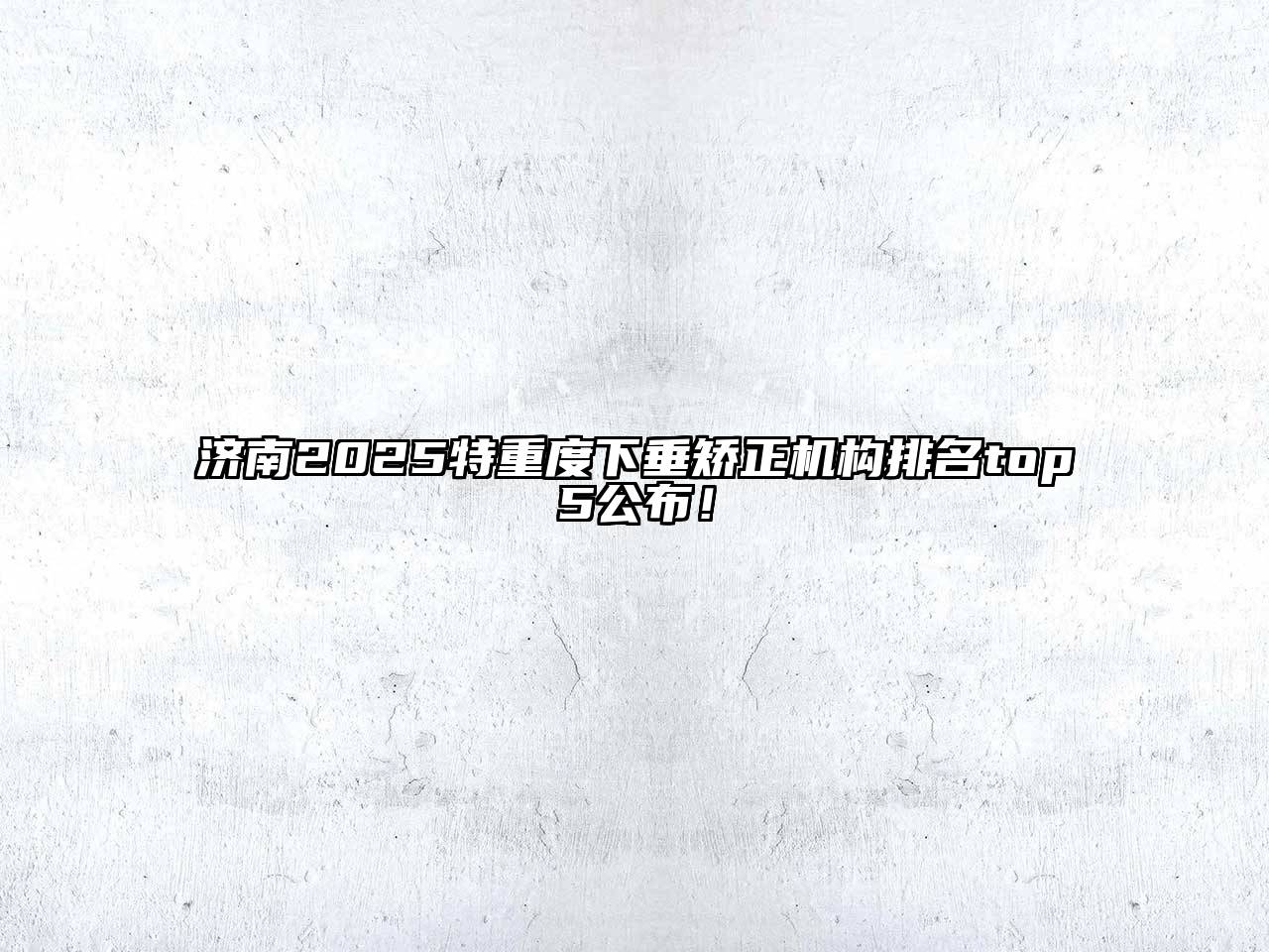 济南2025特重度下垂矫正机构排名top5公布！