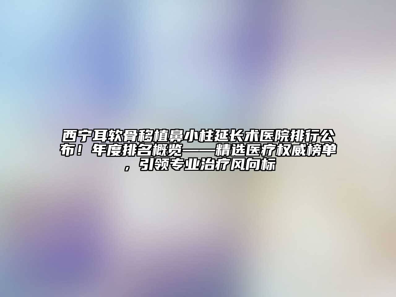 西宁耳软骨移植鼻小柱延长术医院排行公布！年度排名概览——精选医疗权威榜单，引领专业治疗风向标