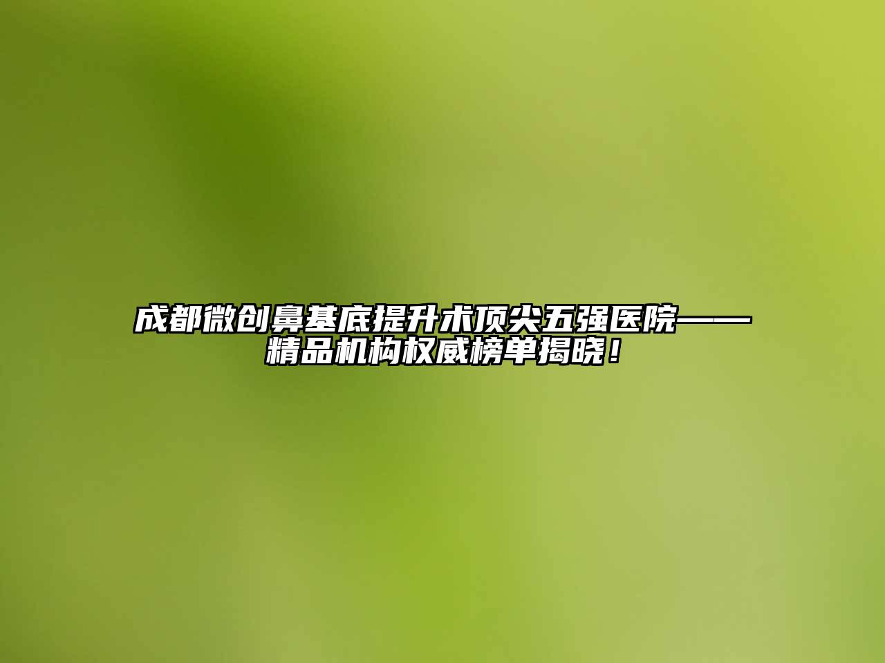 成都微创鼻基底提升术顶尖五强医院——精品机构权威榜单揭晓！