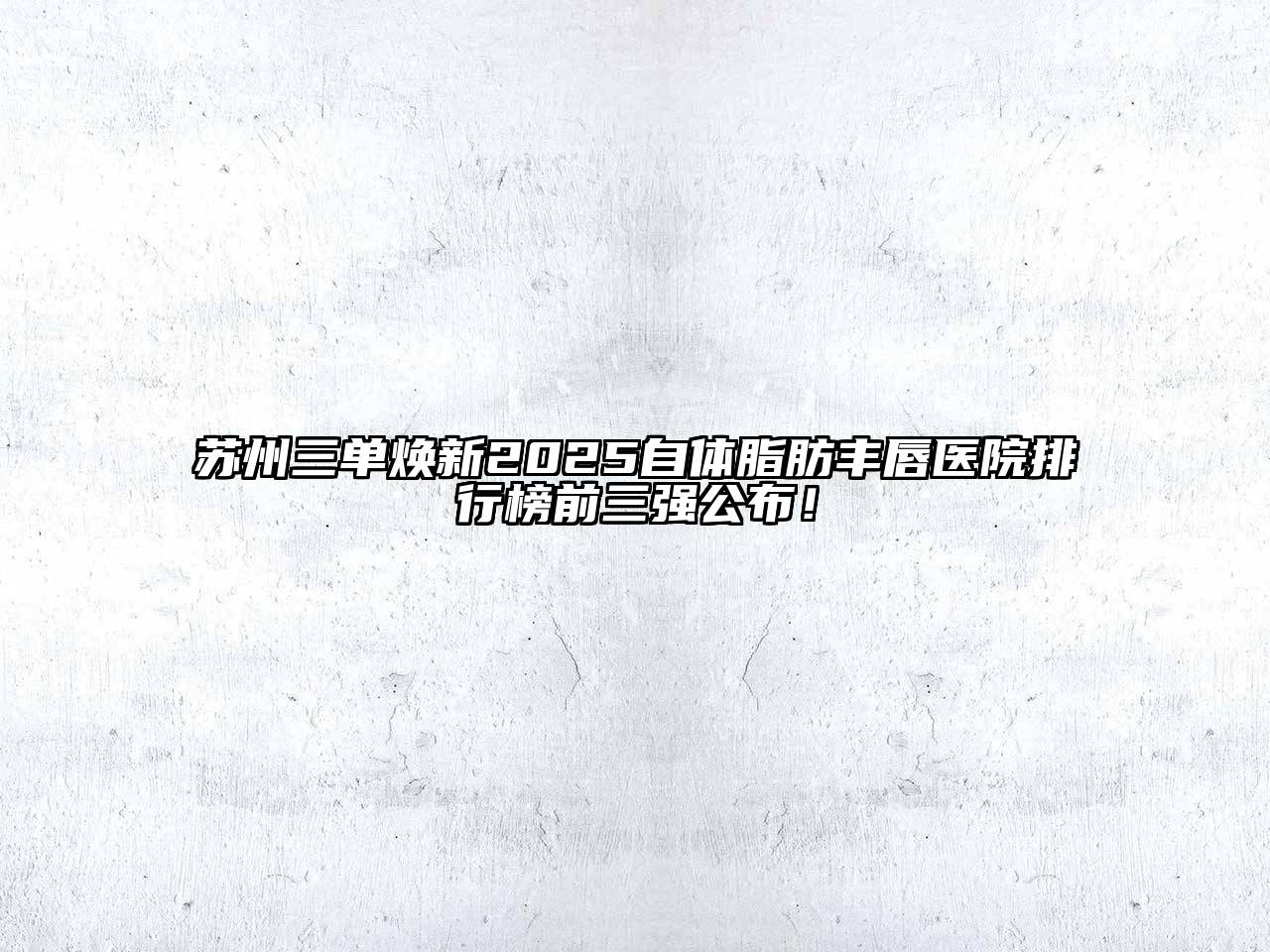 苏州三单焕新2025自体脂肪丰唇医院排行榜前三强公布！