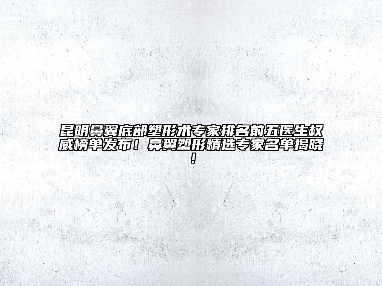 昆明鼻翼底部塑形术专家排名前五医生权威榜单发布！鼻翼塑形精选专家名单揭晓！