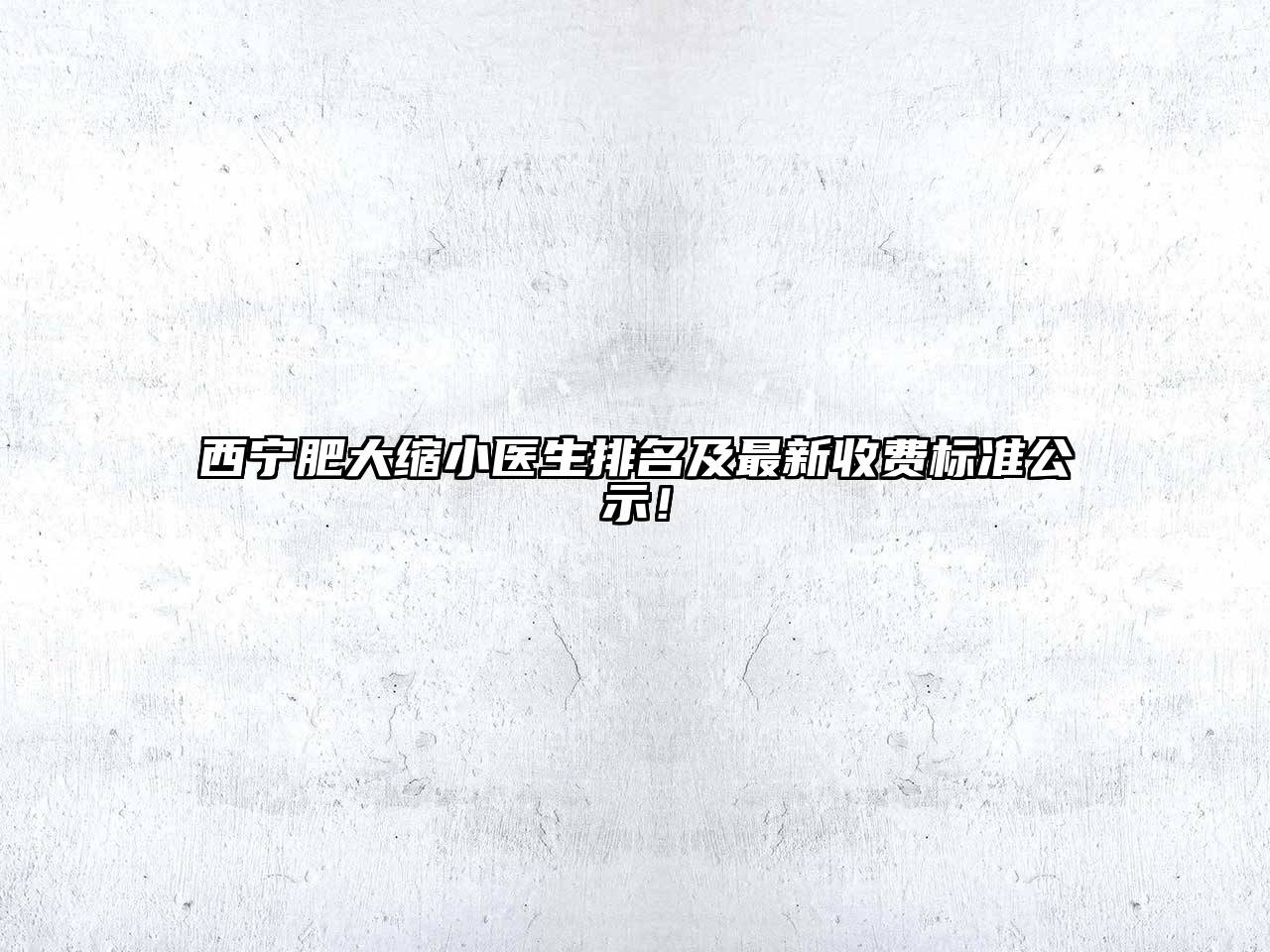 西宁肥大缩小医生排名及最新收费标准公示！