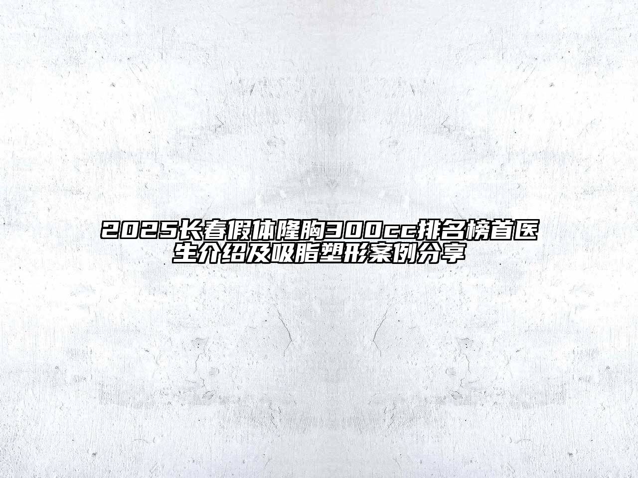 2025长春假体隆胸300cc排名榜首医生介绍及吸脂塑形案例分享