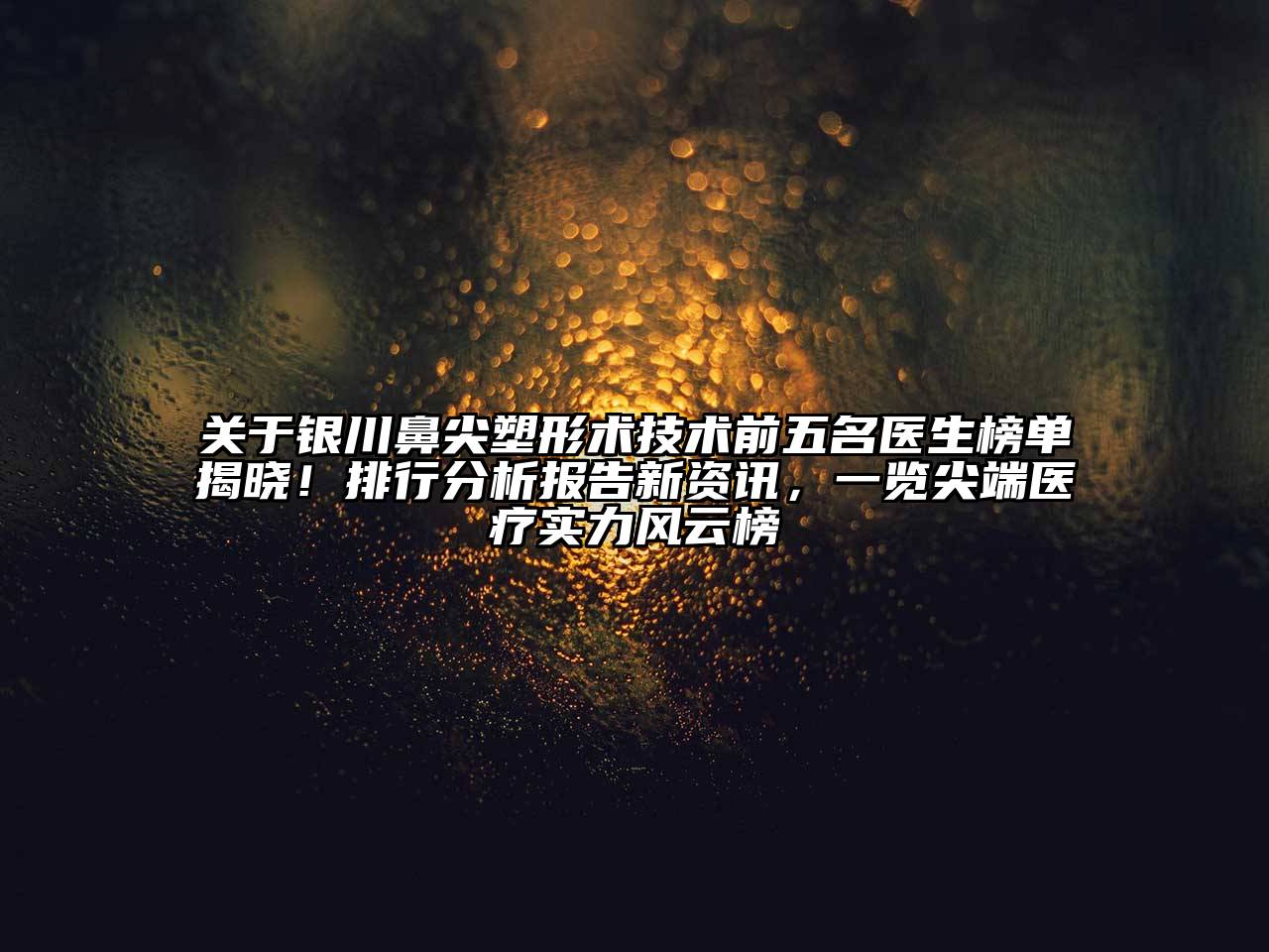 银川鼻尖塑形术技术前五名医生榜单揭晓！排行分析报告新资讯，一览尖端医疗实力风云榜