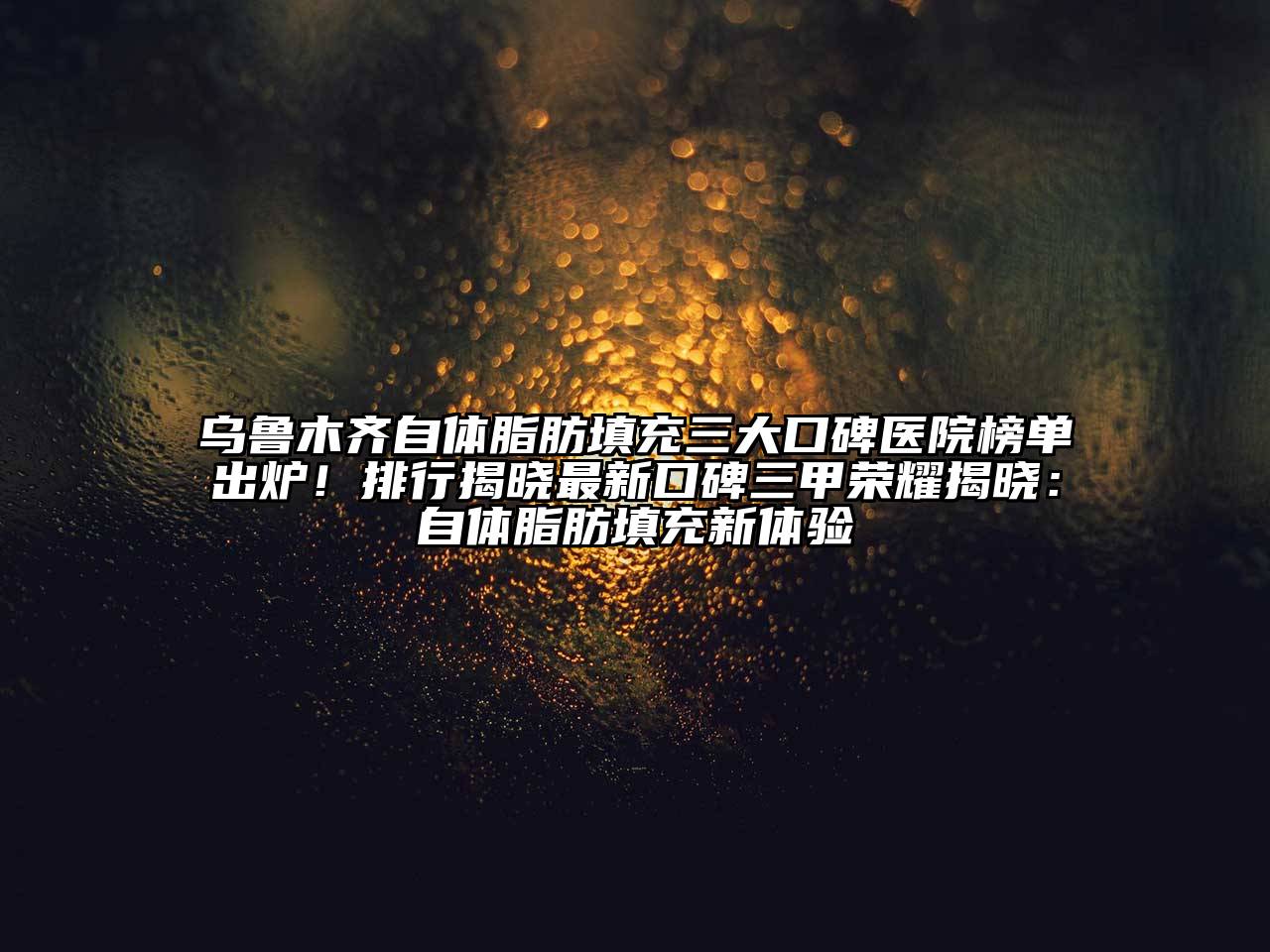 乌鲁木齐自体脂肪填充三大口碑医院榜单出炉！排行揭晓最新口碑三甲荣耀揭晓：自体脂肪填充新体验