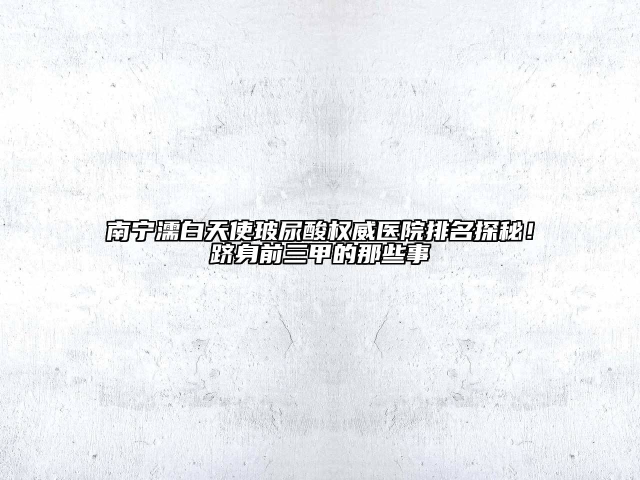 南宁濡白天使玻尿酸权威医院排名探秘！跻身前三甲的那些事